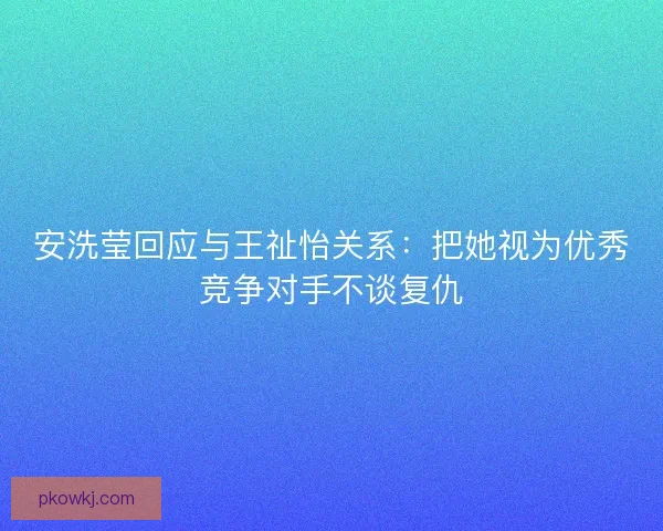 安洗莹回应与王祉怡关系:把她视为优秀竞争对手不谈复仇 安洗莹回应与王祉怡关系:把她视为优秀竞争对手不谈复仇