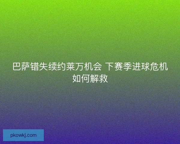 巴萨错失续约莱万机会 下赛季进球危机如何解救