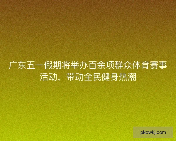 广东五一假期将举办百余项群众体育赛事活动，带动全民健身热潮