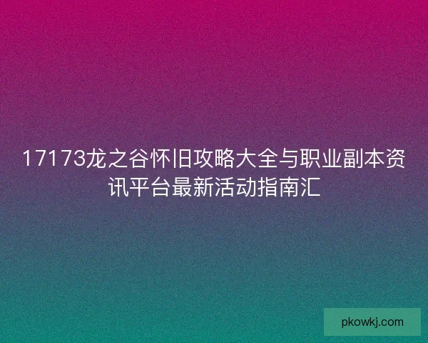 17173龙之谷怀旧攻略大全与职业副本资讯平台最新活动指南汇