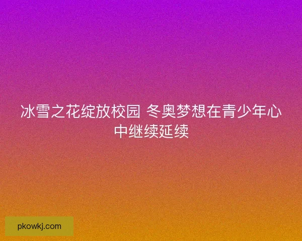 冰雪之花绽放校园 冬奥梦想在青少年心中继续延续
