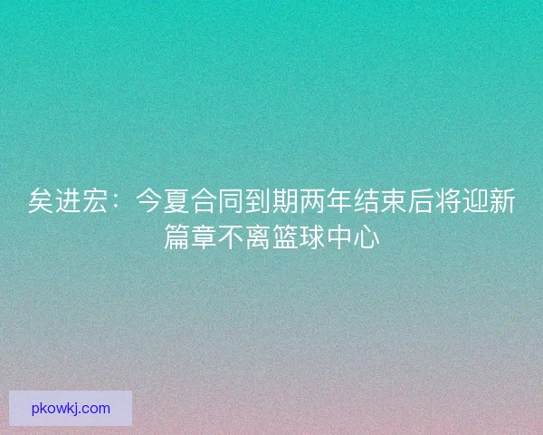 矣进宏：今夏合同到期两年结束后将迎新篇章不离篮球中心